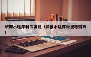 邓州旅游小程序制作蛋糕（微信小程序做蛋糕游戏）